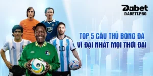 Top 5 cầu thủ bóng đá vĩ đại nhất mọi thời đại